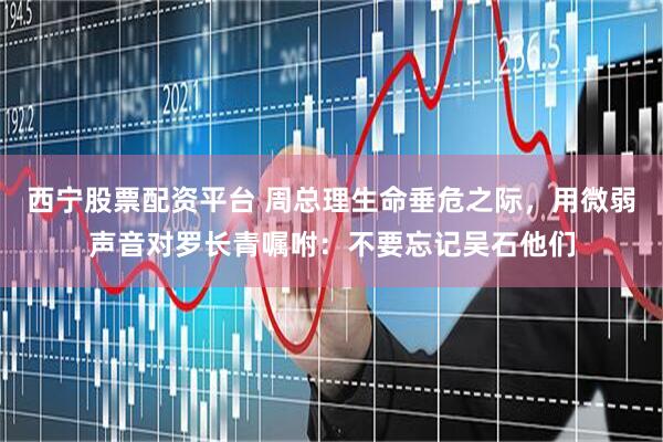 西宁股票配资平台 周总理生命垂危之际,用微弱声音对罗长青嘱咐:不要忘记吴石他们