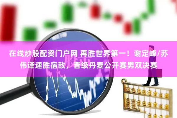 在线炒股配资门户网 再胜世界第一！谢定峰/苏伟译速胜宿敌，晋级丹麦公开赛男双决赛